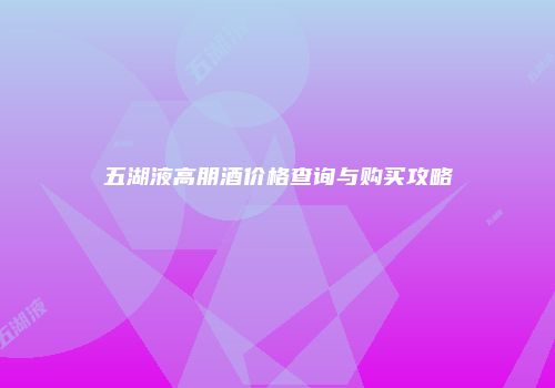 五湖液高朋酒价格查询与购买攻略