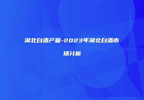 湖北白酒产量-2023年湖北白酒市场分析