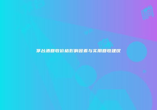 茅台酒回收价格影响因素与实用回收建议