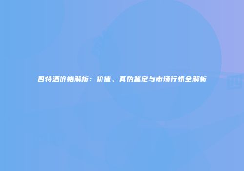 四特酒价格解析：价值、真伪鉴定与市场行情全解析
