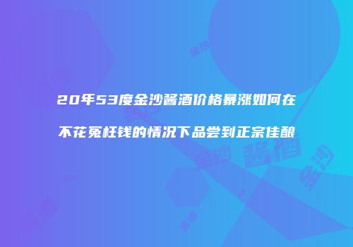 20年53度金沙酱酒价格暴涨如何在不花冤枉钱的情况下品尝到正宗佳酿