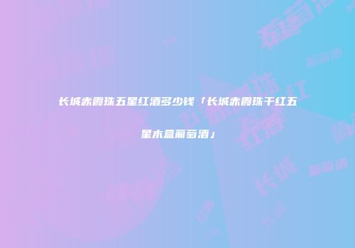 长城赤霞珠五星红酒多少钱「长城赤霞珠干红五星木盒葡萄酒」