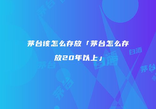 茅台该怎么存放「茅台怎么存放20年以上」