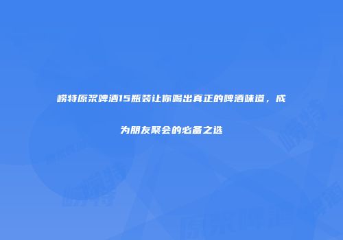 崂特原浆啤酒15瓶装让你喝出真正的啤酒味道，成为朋友聚会的必备之选