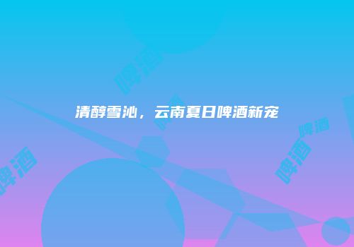 清醇雪沁，云南夏日啤酒新宠