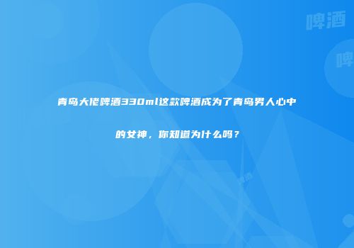 青岛大佬啤酒330ml这款啤酒成为了青岛男人心中的女神，你知道为什么吗？