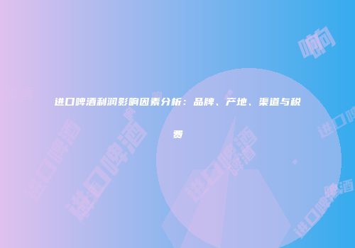 进口啤酒利润影响因素分析：品牌、产地、渠道与税费