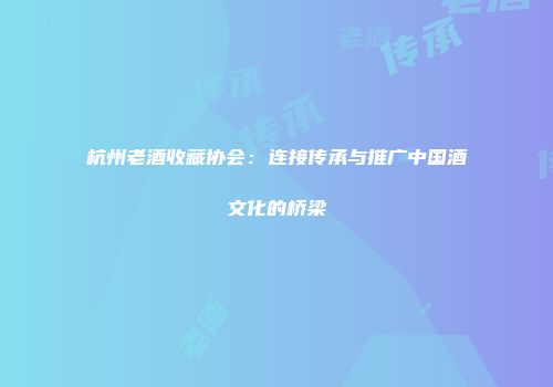 杭州老酒收藏协会：连接传承与推广中国酒文化的桥梁