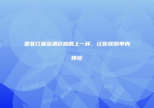 亚菲红葡萄酒价格喝上一杯，让你摆脱单身烦恼