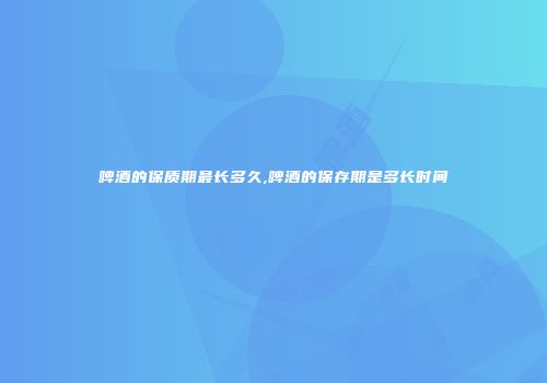 啤酒的保质期最长多久,啤酒的保存期是多长时间