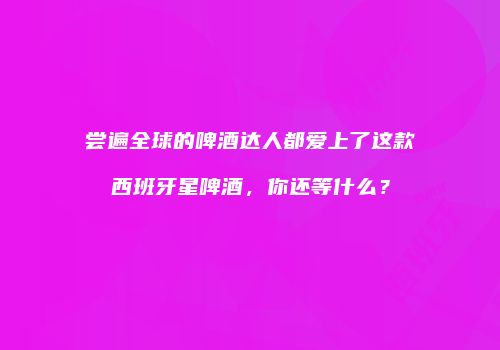 尝遍全球的啤酒达人都爱上了这款西班牙星啤酒，你还等什么？