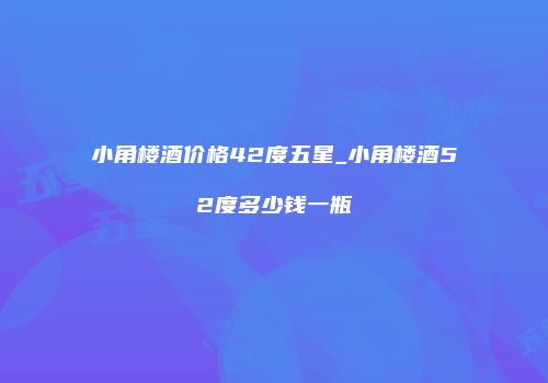 小角楼酒价格42度五星_小角楼酒52度多少钱一瓶