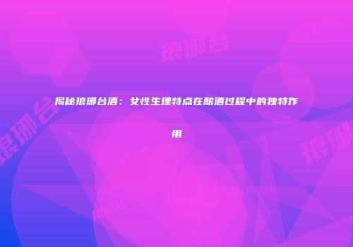 揭秘琅琊台酒：女性生理特点在酿酒过程中的独特作用
