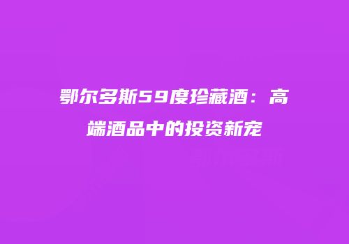 鄂尔多斯59度珍藏酒：高端酒品中的投资新宠