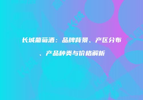 长城葡萄酒：品牌背景、产区分布、产品种类与价格解析