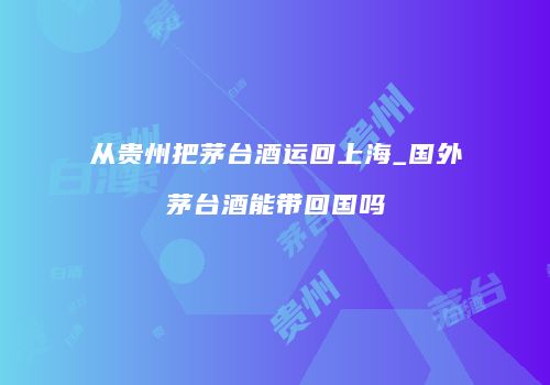 从贵州把茅台酒运回上海_国外茅台酒能带回国吗