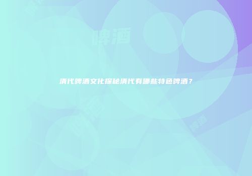 清代啤酒文化探秘清代有哪些特色啤酒？