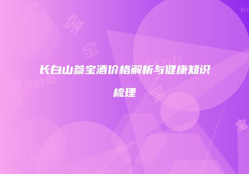 长白山参宝酒价格解析与健康知识梳理
