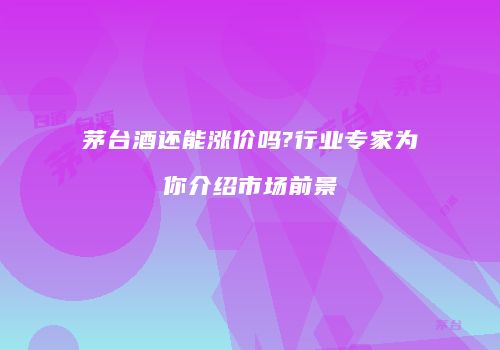 茅台酒还能涨价吗?行业专家为你介绍市场前景