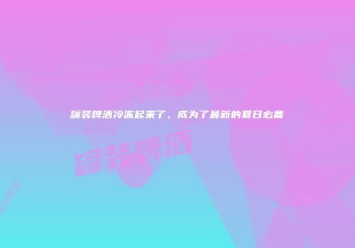 罐装啤酒冷冻起来了，成为了最新的夏日必备