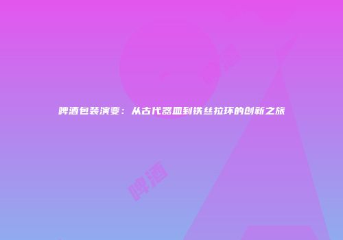 啤酒包装演变：从古代器皿到铁丝拉环的创新之旅