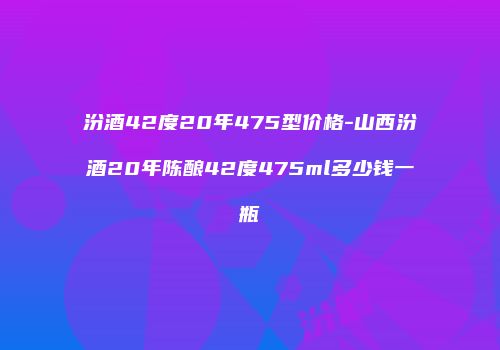 汾酒42度20年475型价格-山西汾酒20年陈酿42度475ml多少钱一瓶