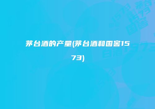 茅台酒的产量(茅台酒和国窖1573)