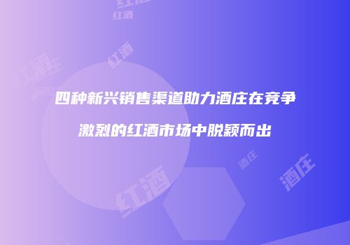 四种新兴销售渠道助力酒庄在竞争激烈的红酒市场中脱颖而出
