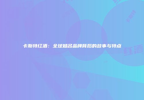 卡斯特红酒：全球知名品牌背后的故事与特点