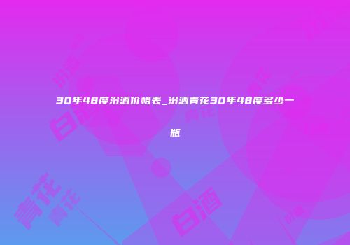 30年48度汾酒价格表_汾酒青花30年48度多少一瓶