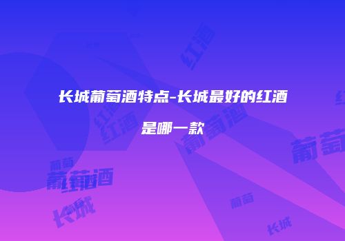 长城葡萄酒特点-长城最好的红酒是哪一款