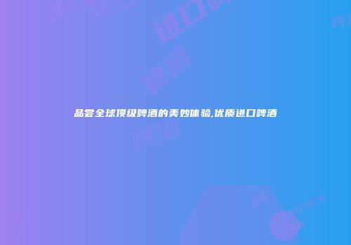 品尝全球顶级啤酒的美妙体验,优质进口啤酒