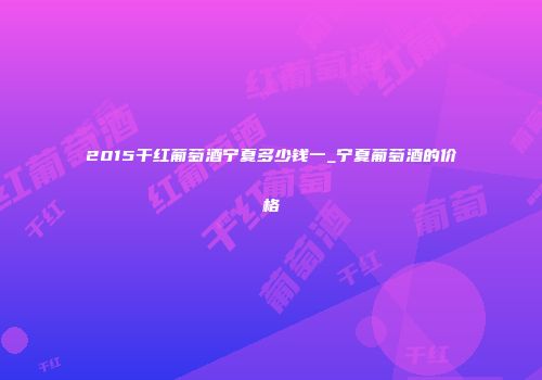 2015干红葡萄酒宁夏多少钱一_宁夏葡萄酒的价格