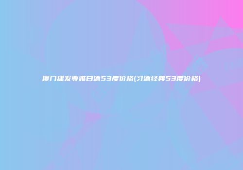 厦门建发尊雅白酒53度价格(习酒经典53度价格)