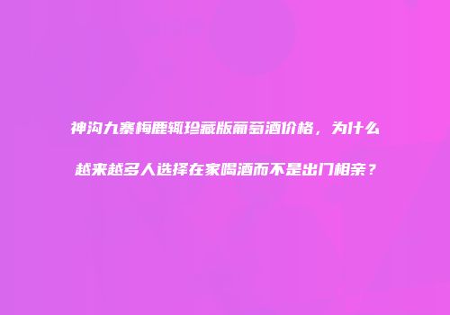 神沟九寨梅鹿辄珍藏版葡萄酒价格，为什么越来越多人选择在家喝酒而不是出门相亲？
