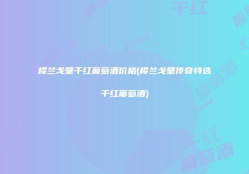 楼兰戈壁干红葡萄酒价格(楼兰戈壁传奇特选干红葡萄酒)
