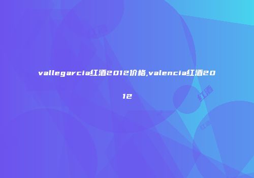 vallegarcia红酒2012价格,valencia红酒2012