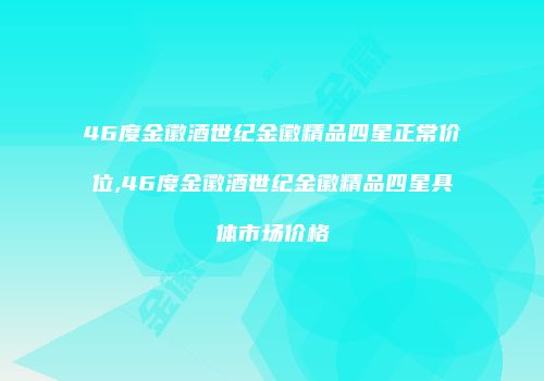 46度金徽酒世纪金徽精品四星正常价位,46度金徽酒世纪金徽精品四星具体市场价格