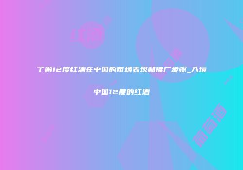 了解12度红酒在中国的市场表现和推广步骤_入境中国12度的红酒