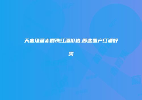 天塞珍藏赤霞珠红酒价格,哪些国产红酒好喝