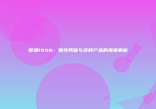 郎酒1956：独特风味与多样产品的深度解析