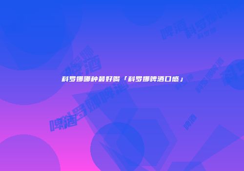 科罗娜哪种最好喝「科罗娜啤酒口感」