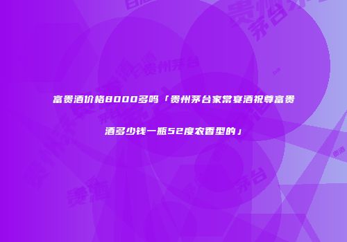 富贵酒价格8000多吗「贵州茅台家常宴酒祝尊富贵酒多少钱一瓶52度农香型的」