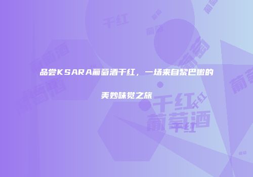 品尝KSARA葡萄酒干红，一场来自黎巴嫩的美妙味觉之旅