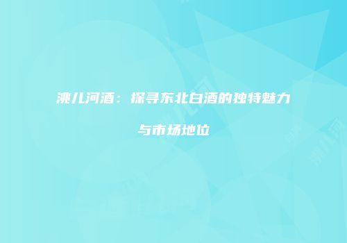 洮儿河酒：探寻东北白酒的独特魅力与市场地位