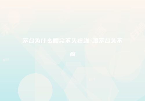 茅台为什么喝完不头疼啦-喝茅台头不痛