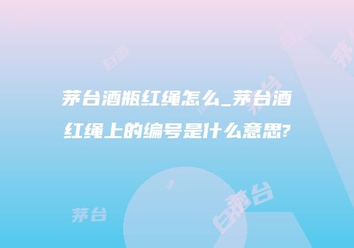 茅台酒瓶红绳怎么_茅台酒红绳上的编号是什么意思?