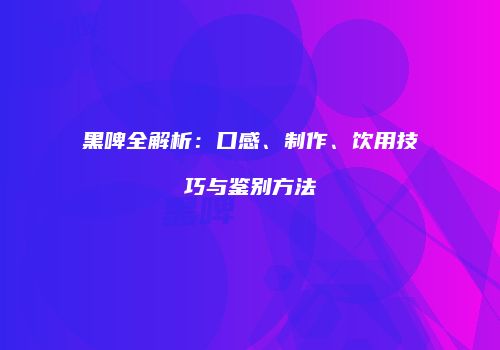 黑啤全解析：口感、制作、饮用技巧与鉴别方法