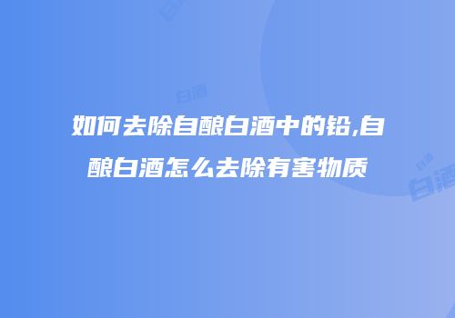 如何去除自酿白酒中的铅,自酿白酒怎么去除有害物质