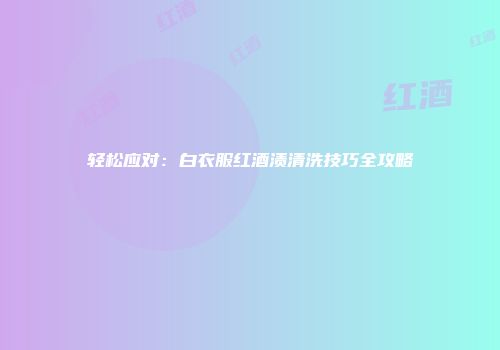 轻松应对：白衣服红酒渍清洗技巧全攻略
